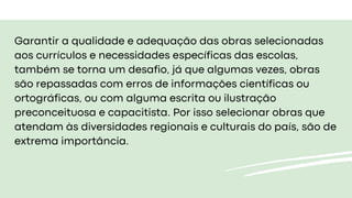 Garantir a qualidade e adequação das obras selecionadas
aos currículos e necessidades específicas das escolas,
também se torna um desafio, já que algumas vezes, obras
são repassadas com erros de informações científicas ou
ortográficas, ou com alguma escrita ou ilustração
preconceituosa e capacitista. Por isso selecionar obras que
atendam às diversidades regionais e culturais do país, são de
extrema importância.
 