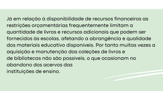 Já em relação à disponibilidade de recursos financeiros as
restrições orçamentárias frequentemente limitam a
quantidade de livros e recursos adicionais que podem ser
fornecidos às escolas, afetando a abrangência e qualidade
dos materiais educativo disponíveis. Por tanto muitas vezes a
aquisição e manutenção das coleções de livros e
de bibliotecas não são possíveis, o que ocasionam no
abandono dos acervos das
instituições de ensino.
 