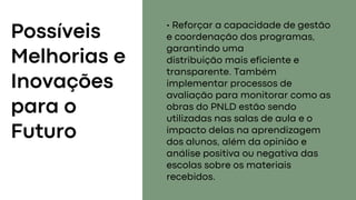 Possíveis
Melhorias e
Inovações
para o
Futuro
• Reforçar a capacidade de gestão
e coordenação dos programas,
garantindo uma
distribuição mais eficiente e
transparente. Também
implementar processos de
avaliação para monitorar como as
obras do PNLD estão sendo
utilizadas nas salas de aula e o
impacto delas na aprendizagem
dos alunos, além da opinião e
análise positiva ou negativa das
escolas sobre os materiais
recebidos.
 