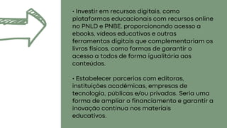 • Investir em recursos digitais, como
plataformas educacionais com recursos online
no PNLD e PNBE, proporcionando acesso a
ebooks, vídeos educativos e outras
ferramentas digitais que complementariam os
livros físicos, como formas de garantir o
acesso a todos de forma igualitária aos
conteúdos.
• Estabelecer parcerias com editoras,
instituições acadêmicas, empresas de
tecnologia, públicas e/ou privadas. Seria uma
forma de ampliar o financiamento e garantir a
inovação contínua nos materiais
educativos.
 