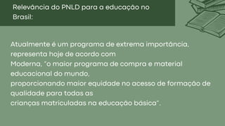 Relevância do PNLD para a educação no
Brasil:
Atualmente é um programa de extrema importância,
representa hoje de acordo com
Moderna, “o maior programa de compra e material
educacional do mundo,
proporcionando maior equidade no acesso de formação de
qualidade para todas as
crianças matriculadas na educação básica”.
 