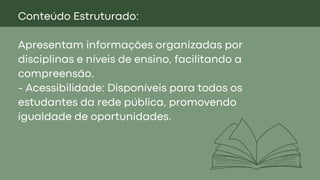 Conteúdo Estruturado:
Apresentam informações organizadas por
disciplinas e níveis de ensino, facilitando a
compreensão.
- Acessibilidade: Disponíveis para todos os
estudantes da rede pública, promovendo
igualdade de oportunidades.
 