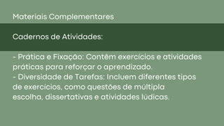 Materiais Complementares
Cadernos de Atividades:
- Prática e Fixação: Contêm exercícios e atividades
práticas para reforçar o aprendizado.
- Diversidade de Tarefas: Incluem diferentes tipos
de exercícios, como questões de múltipla
escolha, dissertativas e atividades lúdicas.
 