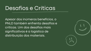 Desafios e Críticas
Apesar dos inúmeros benefícios, o
PNLD também enfrenta desafios e
críticas. Um dos desafios mais
significativos é a logística de
distribuição dos materiais.
 