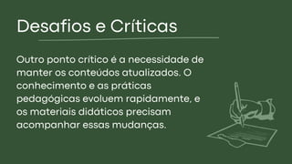 Desafios e Críticas
Outro ponto crítico é a necessidade de
manter os conteúdos atualizados. O
conhecimento e as práticas
pedagógicas evoluem rapidamente, e
os materiais didáticos precisam
acompanhar essas mudanças.
 