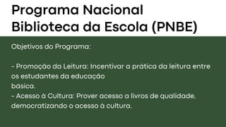 Programa Nacional
Biblioteca da Escola (PNBE)
Objetivos do Programa:
- Promoção da Leitura: Incentivar a prática da leitura entre
os estudantes da educação
básica.
- Acesso à Cultura: Prover acesso a livros de qualidade,
democratizando o acesso à cultura.
 