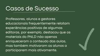 Casos de Sucesso
Professores, alunos e gestores
educacionais frequentemente relatam
experiências positivas de algumas
editoras, por exemplo, destacou que os
materiais do PNLD não apenas
enriqueceram o conteúdo das aulas,
mas também motivaram os alunos a
participarem mais ativamente.
 