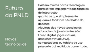 Futuro
do PNLD
Novas
tecnologias:
Existem muitas novas tecnologias
para serem implementadas tanto as
de integração
quanto as que simplesmente
ajudam e facilitam o trabalho do
docente.
Algumas das novas tecnologias
educacionais já existentes são:
Lousa digital, jogos virtuais,
ambiente virtual (AVA),
computadores ou tablets de uso
pessoal e até realidade aumentada.
 