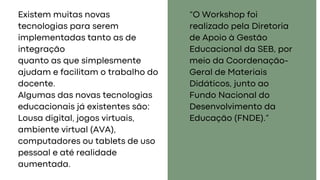 Existem muitas novas
tecnologias para serem
implementadas tanto as de
integração
quanto as que simplesmente
ajudam e facilitam o trabalho do
docente.
Algumas das novas tecnologias
educacionais já existentes são:
Lousa digital, jogos virtuais,
ambiente virtual (AVA),
computadores ou tablets de uso
pessoal e até realidade
aumentada.
“O Workshop foi
realizado pela Diretoria
de Apoio à Gestão
Educacional da SEB, por
meio da Coordenação-
Geral de Materiais
Didáticos, junto ao
Fundo Nacional do
Desenvolvimento da
Educação (FNDE).”
 