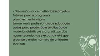 • Discussão sobre melhorias e projetos
futuros para o programa
provavelmente visam
tornar mais profissionais de educação
aptos para produção e avaliação de
material didático e claro, utilizar das
novas tecnologias e expandir até que
alcance o maior número de unidades
públicas
 