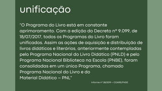 "O Programa do Livro está em constante
aprimoramento. Com a edição do Decreto nº 9.099, de
18/07/2017, todos os Programas do Livro foram
unificados. Assim as ações de aquisição e distribuição de
livros didáticos e literários, anteriormente contempladas
pelo Programa Nacional do Livro Didático (PNLD) e pelo
Programa Nacional Biblioteca na Escola (PNBE), foram
consolidadas em um único Programa, chamado
Programa Nacional do Livro e do
Material Didático – PNL"
Informe nº 38/2019 – COARE/FNDE
unificação
 