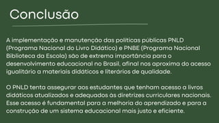 Conclusão
A implementação e manutenção das políticas públicas PNLD
(Programa Nacional do Livro Didático) e PNBE (Programa Nacional
Biblioteca da Escola) são de extrema importância para o
desenvolvimento educacional no Brasil, afinal nos aproxima do acesso
igualitário a materiais didáticos e literários de qualidade.
O PNLD tenta assegurar aos estudantes que tenham acesso a livros
didáticos atualizados e adequados às diretrizes curriculares nacionais.
Esse acesso é fundamental para a melhoria do aprendizado e para a
construção de um sistema educacional mais justo e eficiente.
 