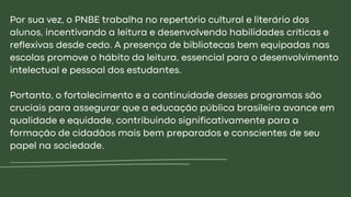 Por sua vez, o PNBE trabalha no repertório cultural e literário dos
alunos, incentivando a leitura e desenvolvendo habilidades críticas e
reflexivas desde cedo. A presença de bibliotecas bem equipadas nas
escolas promove o hábito da leitura, essencial para o desenvolvimento
intelectual e pessoal dos estudantes.
Portanto, o fortalecimento e a continuidade desses programas são
cruciais para assegurar que a educação pública brasileira avance em
qualidade e equidade, contribuindo significativamente para a
formação de cidadãos mais bem preparados e conscientes de seu
papel na sociedade.
 