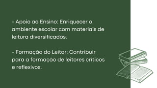 - Apoio ao Ensino: Enriquecer o
ambiente escolar com materiais de
leitura diversificados.
- Formação do Leitor: Contribuir
para a formação de leitores críticos
e reflexivos.
 