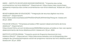 INESC – INSTITUTO DE ESTUDOS SOCIOECONÔMICOS. **Impactos dos cortes
orçamentários nos livros didáticos**. Disponível em: https://www.inesc.org.br/inesc-
apresenta-impactos-dos-cortes-orcamentarios-nos-livros-didaticos/. Acesso em: 22 jun.
2024.
REVISTA BRASILEIRA DE EDUCAÇÃO. **Integração de recursos digitais nos livros
didáticos**. Disponível em:
http://www.scielo.br/j/rbedu/a/D7PwfZGm2FbdXLWXh4vH3ss/?lang=en. Acesso em:
22 jun. 2024.
FOLHA DE S.PAULO. **Empresas privadas e MEC apoiam desenvolvimento de livros
didáticos**. Disponível em:
https://www1.folha.uol.com.br/educacao/2020/08/empresas-privadas-e-mec-vao-apoiar-
desenvolvimento-de-livros-didaticos.shtml. Acesso em: 22 jun. 2024.
INSTITUTO AYRTON SENNA. **Impacto social do Programa Nacional do Livro
Didático (PNLD)**. Disponível em: https://educacao.estadao.com.br/blogs/blog-dos-
colegios-da-consolacao/impacto-social-do-programa-nacional-do-livro-didatico-pnld/.
Acesso em: 22 jun. 2024
 