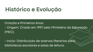 Histórico e Evolução
Criação e Primeiros Anos:
- Origem: Criado em 1997 pelo Ministério da Educação
(MEC).
- Início: Distribuição de acervos literários para
bibliotecas escolares e salas de leitura.
 