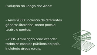 Evolução ao Longo dos Anos:
- Anos 2000: Inclusão de diferentes
gêneros literários, como poesia,
teatro e contos.
- 2006: Ampliação para atender
todas as escolas públicas do país,
incluindo áreas rurais.
 