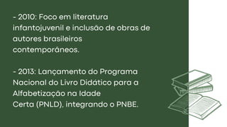 - 2010: Foco em literatura
infantojuvenil e inclusão de obras de
autores brasileiros
contemporâneos.
- 2013: Lançamento do Programa
Nacional do Livro Didático para a
Alfabetização na Idade
Certa (PNLD), integrando o PNBE.
 