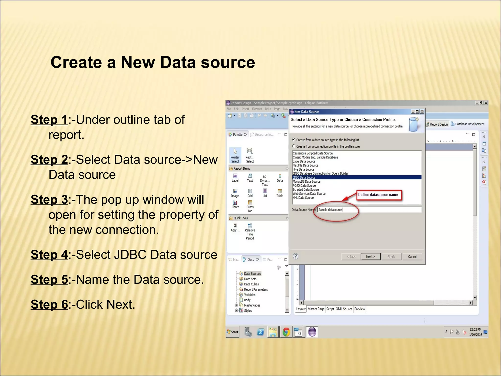 Create a New Data source
Step 1:-Under outline tab of
report.
Step 2:-Select Data source->New
Data source
Step 3:-The pop up window will
open for setting the property of
the new connection.
Step 4:-Select JDBC Data source
Step 5:-Name the Data source.
Step 6:-Click Next.
 