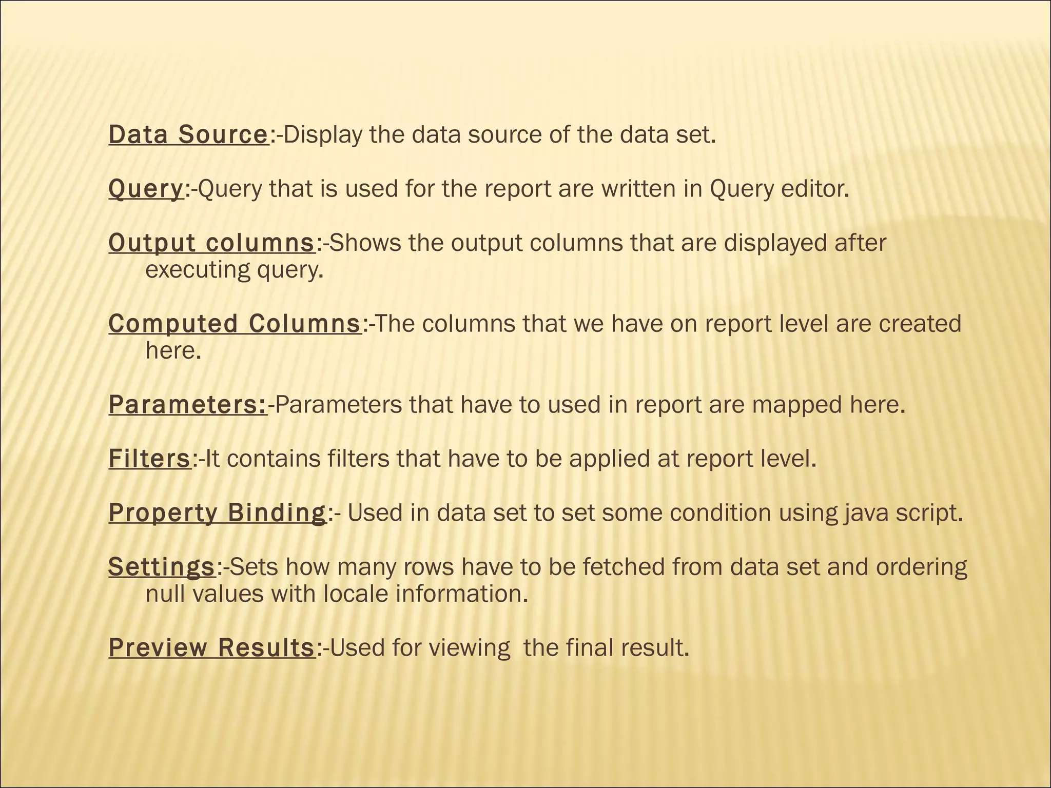 Data Source:-Display the data source of the data set.
Query:-Query that is used for the report are written in Query editor.
Output columns:-Shows the output columns that are displayed after
executing query.
Computed Columns:-The columns that we have on report level are created
here.
Parameters:-Parameters that have to used in report are mapped here.
Filters:-It contains filters that have to be applied at report level.
Property Binding:- Used in data set to set some condition using java script.
Settings:-Sets how many rows have to be fetched from data set and ordering
null values with locale information.
Preview Results:-Used for viewing the final result.
 