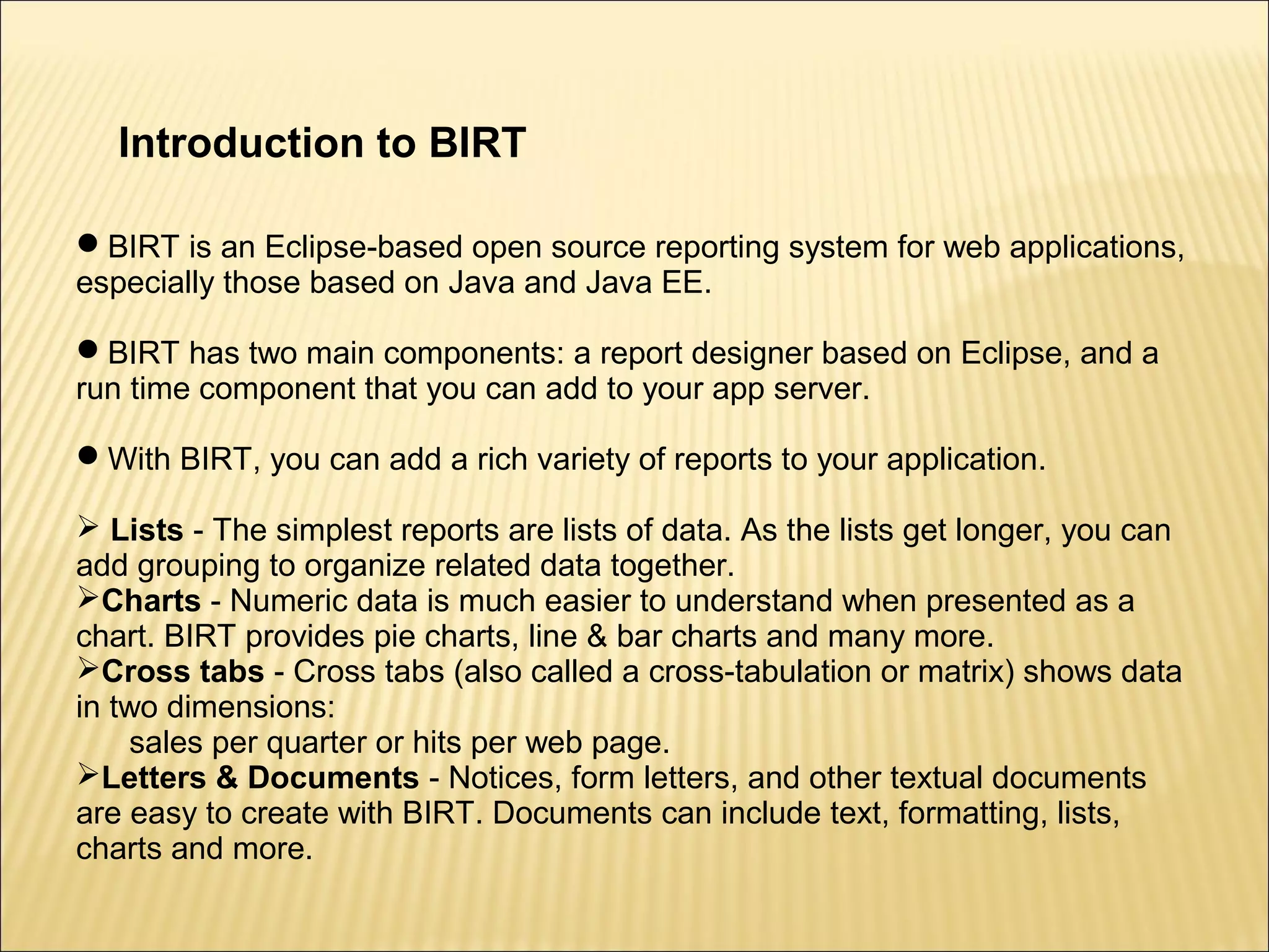 Introduction to BIRT
BIRT is an Eclipse-based open source reporting system for web applications,
especially those based on Java and Java EE.
BIRT has two main components: a report designer based on Eclipse, and a
run time component that you can add to your app server.
With BIRT, you can add a rich variety of reports to your application.
 Lists - The simplest reports are lists of data. As the lists get longer, you can
add grouping to organize related data together.
Charts - Numeric data is much easier to understand when presented as a
chart. BIRT provides pie charts, line & bar charts and many more.
Cross tabs - Cross tabs (also called a cross-tabulation or matrix) shows data
in two dimensions:
sales per quarter or hits per web page.
Letters & Documents - Notices, form letters, and other textual documents
are easy to create with BIRT. Documents can include text, formatting, lists,
charts and more.
 