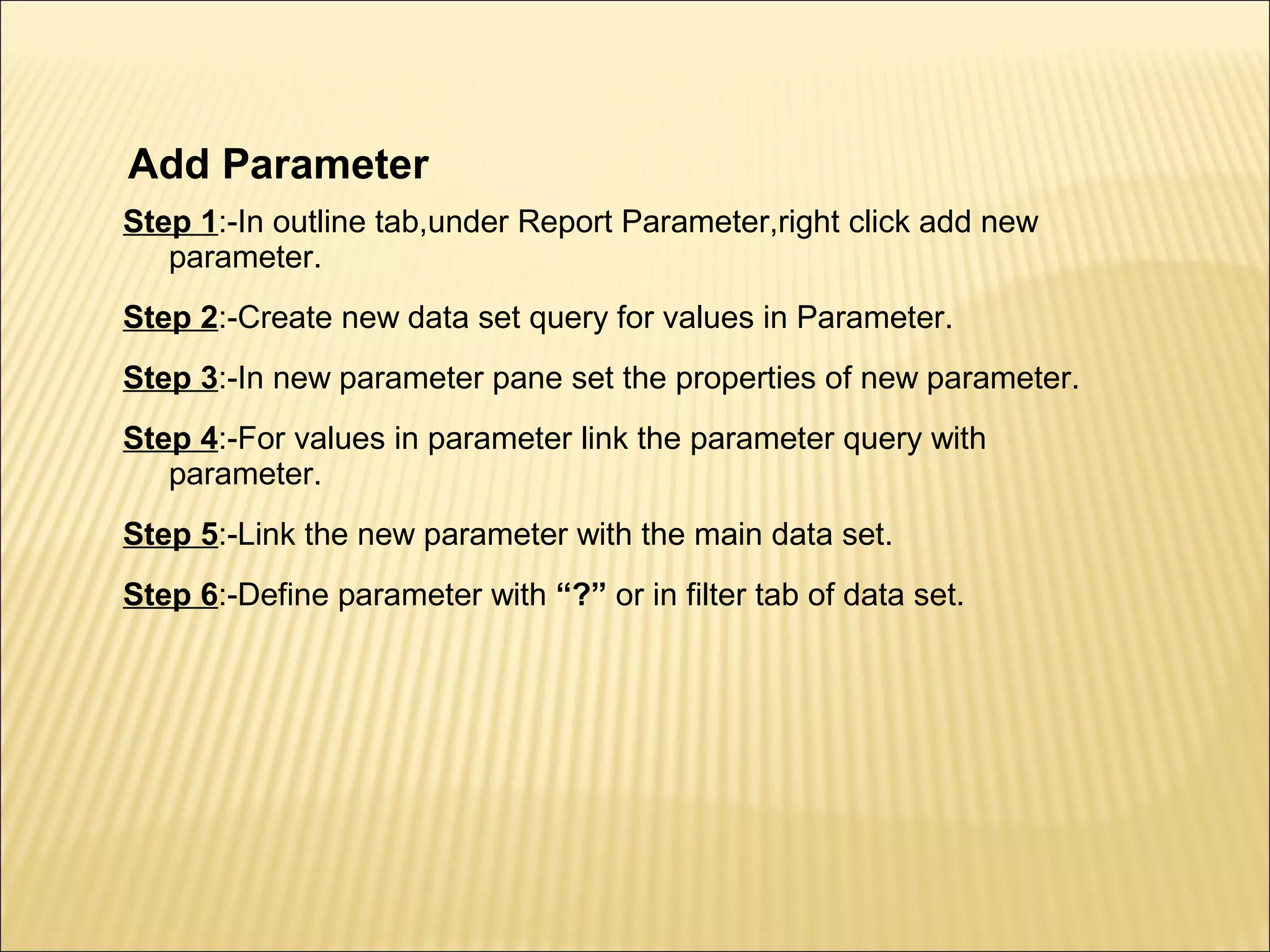 Add Parameter
Step 1:-In outline tab,under Report Parameter,right click add new
parameter.
Step 2:-Create new data set query for values in Parameter.
Step 3:-In new parameter pane set the properties of new parameter.
Step 4:-For values in parameter link the parameter query with
parameter.
Step 5:-Link the new parameter with the main data set.
Step 6:-Define parameter with “?” or in filter tab of data set.
 