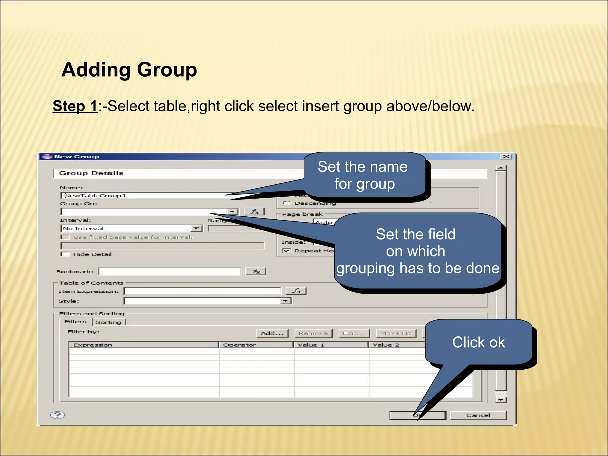 Adding Group
Step 1:-Select table,right click select insert group above/below.
Set the name
for group
Set the name
for group
Set the field
on which
grouping has to be done
Set the field
on which
grouping has to be done
Click okClick ok
 
