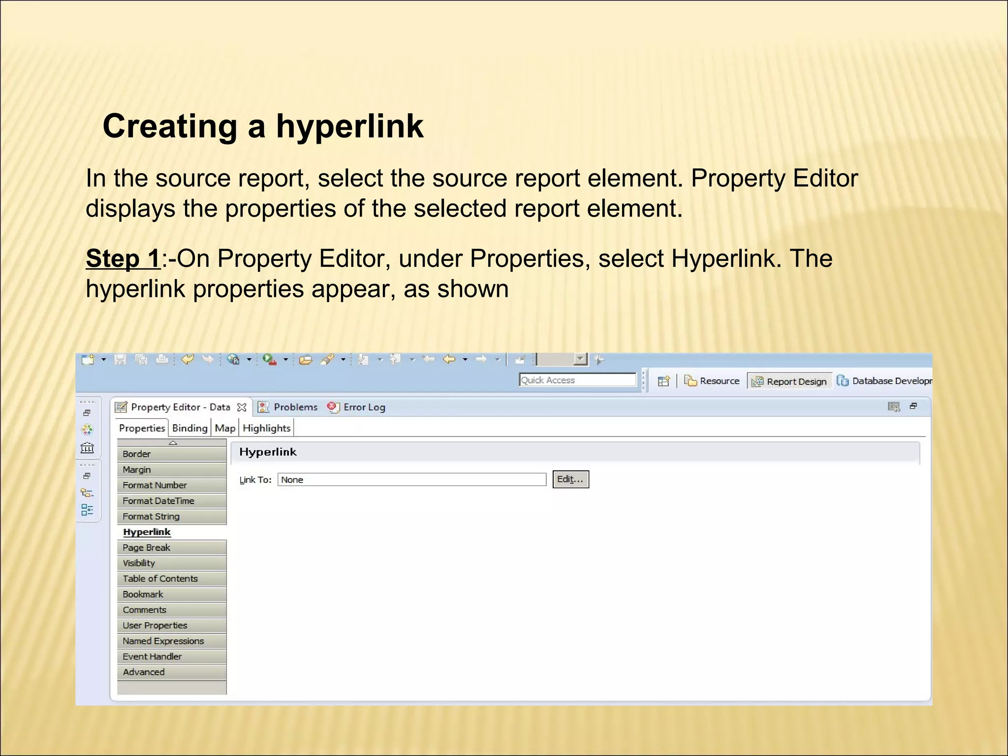 Creating a hyperlink
In the source report, select the source report element. Property Editor
displays the properties of the selected report element.
Step 1:-On Property Editor, under Properties, select Hyperlink. The
hyperlink properties appear, as shown
 
