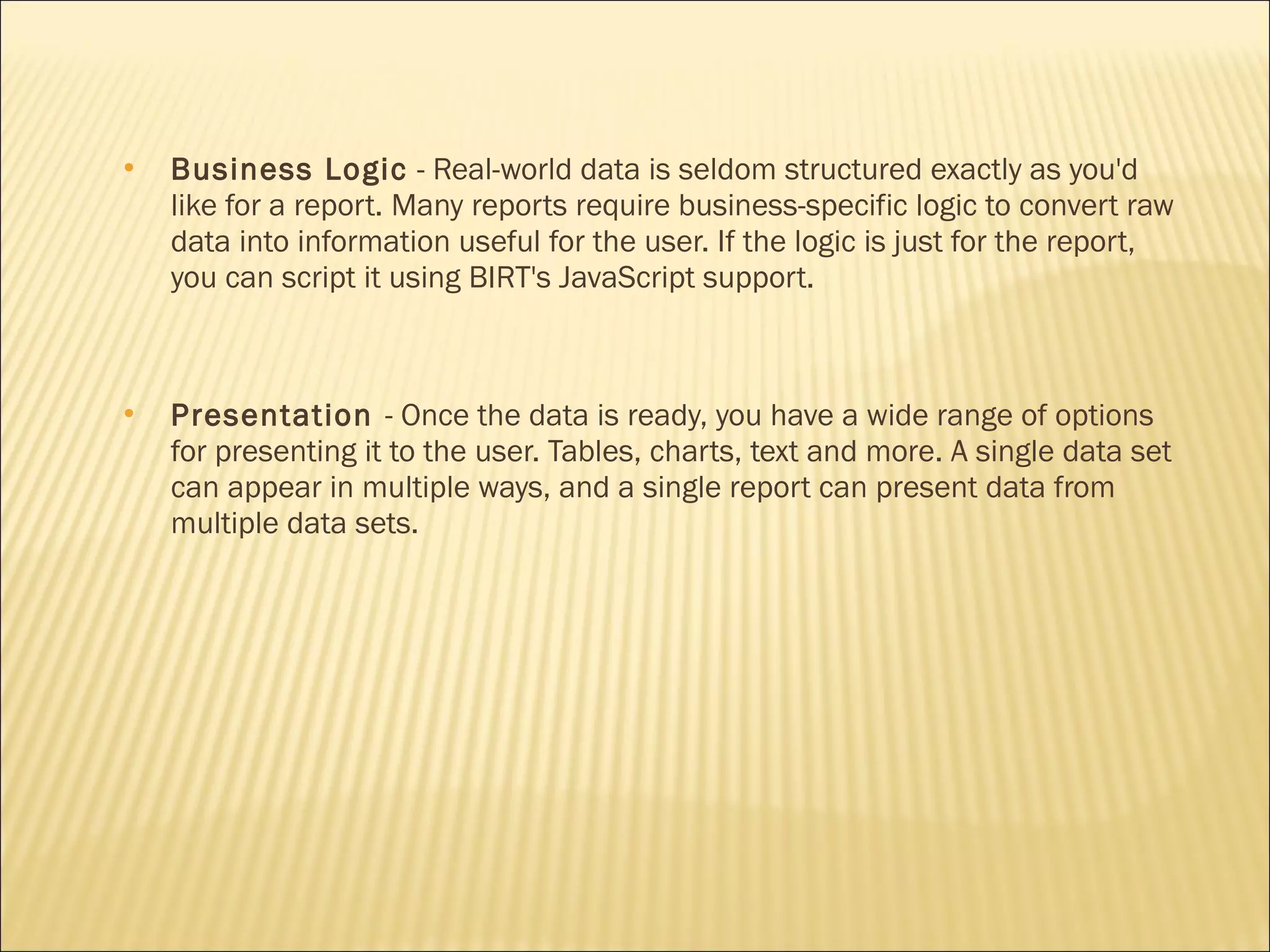 Business Logic - Real-world data is seldom structured exactly as you'd
like for a report. Many reports require business-specific logic to convert raw
data into information useful for the user. If the logic is just for the report,
you can script it using BIRT's JavaScript support.
 Presentation - Once the data is ready, you have a wide range of options
for presenting it to the user. Tables, charts, text and more. A single data set
can appear in multiple ways, and a single report can present data from
multiple data sets.
 