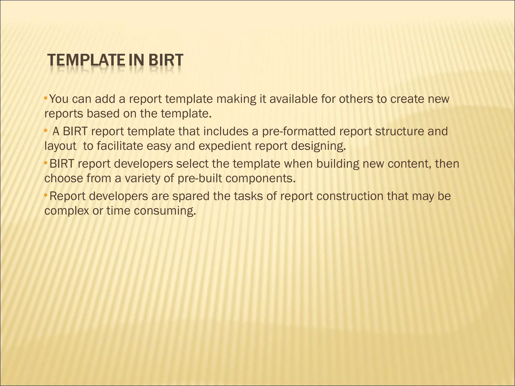 You can add a report template making it available for others to create new
reports based on the template.
 A BIRT report template that includes a pre-formatted report structure and
layout to facilitate easy and expedient report designing.
BIRT report developers select the template when building new content, then
choose from a variety of pre-built components.
Report developers are spared the tasks of report construction that may be
complex or time consuming.
 