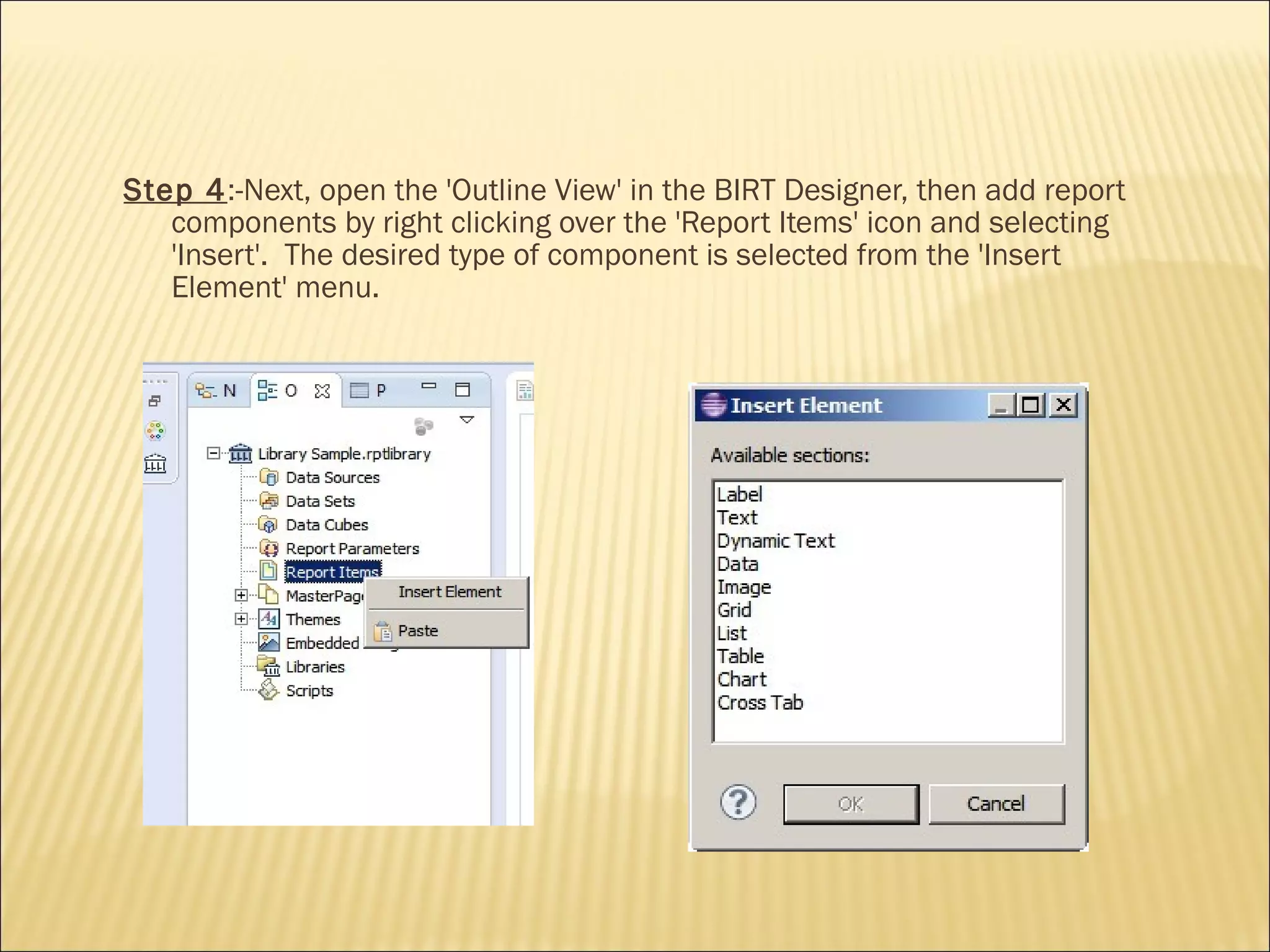Step 4:-Next, open the 'Outline View' in the BIRT Designer, then add report
components by right clicking over the 'Report Items' icon and selecting
'Insert'. The desired type of component is selected from the 'Insert
Element' menu.
 