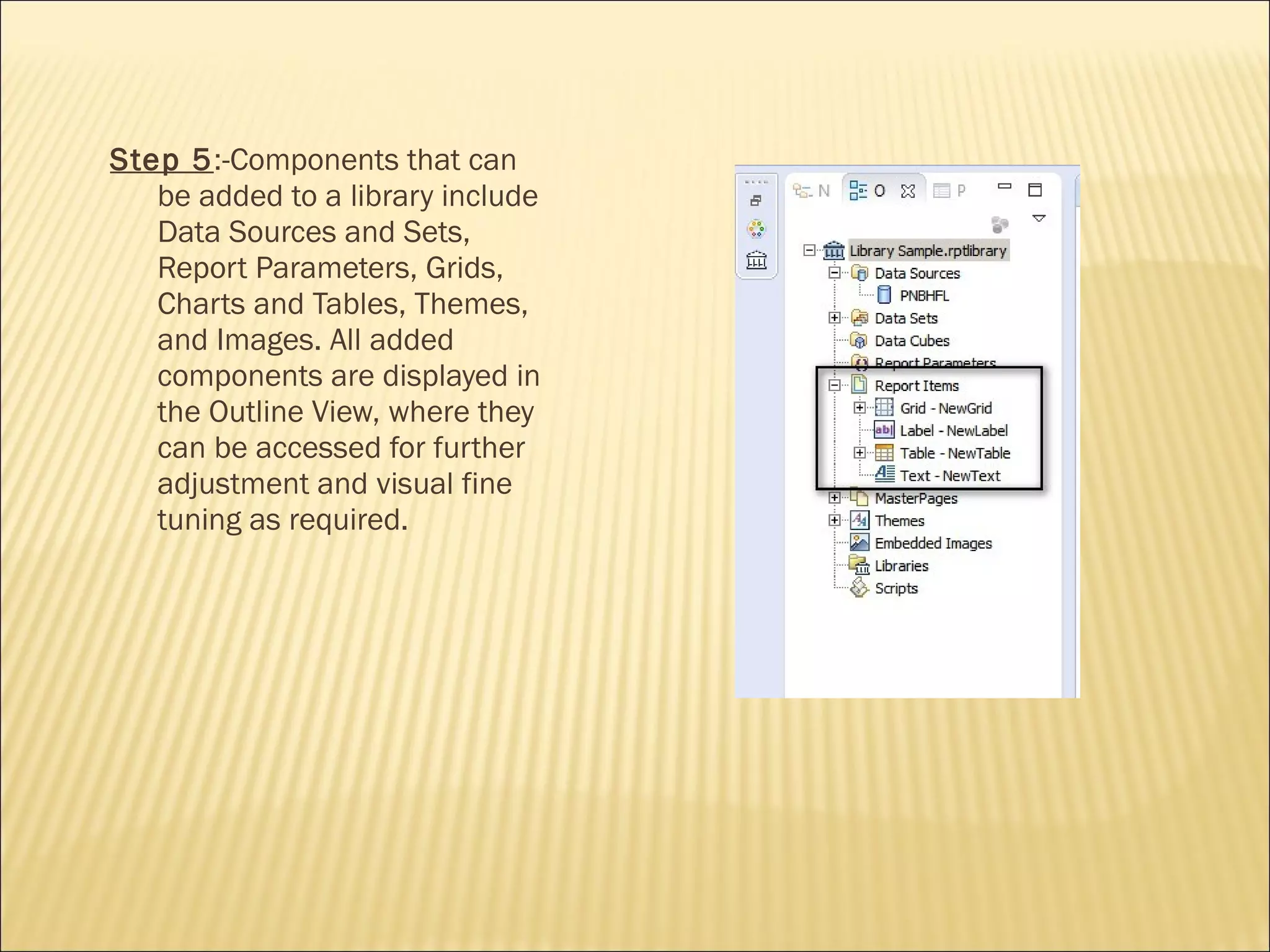 Step 5:-Components that can
be added to a library include
Data Sources and Sets,
Report Parameters, Grids,
Charts and Tables, Themes,
and Images. All added
components are displayed in
the Outline View, where they
can be accessed for further
adjustment and visual fine
tuning as required.
 