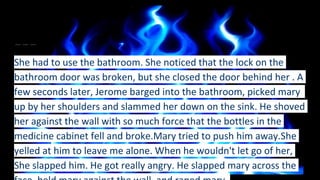 She had to use the bathroom. She noticed that the lock on the
bathroom door was broken, but she closed the door behind her . A
few seconds later, Jerome barged into the bathroom, picked mary
up by her shoulders and slammed her down on the sink. He shoved
her against the wall with so much force that the bottles in the
medicine cabinet fell and broke.Mary tried to push him away.She
yelled at him to leave me alone. When he wouldn't let go of her,
She slapped him. He got really angry. He slapped mary across the
 