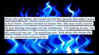 When she got home, she could not tell her parents.She didn't want
to hurt them. Jerome started to harass Her. She was really scared.
He was leaving messages on her telephone 'I'm looking at you.' He
left notes on her car 'I'm watching you.' And when she drove the
car, he sometimes followed her.
 