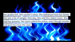Her grades fell. She couldn't sleep. She withdrew from her family.
She lost a lot of weight. One day, She told Her oldest sister. She
told her parents. Her mom called the police, even though months
had gone by since the rape.
 