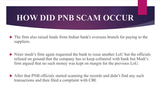  The firm also raised funds from Indian bank's overseas branch for paying to the
suppliers.
 Nirav modi’s firm again requested the bank to issue another LoU but the officials
refused on ground that the company has to keep collateral with bank but Modi’s
firm argued that no such money was kept on margin for the previous LoU.
 After that PNB officials started scanning the records and didn’t find any such
transactions and then filed a complaint with CBI.
HOW DID PNB SCAM OCCUR
 
