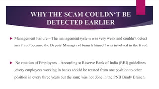  Management Failure – The management system was very weak and couldn’t detect
any fraud because the Deputy Manager of branch himself was involved in the fraud.
 No rotation of Employees – According to Reserve Bank of India (RBI) guidelines
,every employees working in banks should be rotated from one position to other
position in every three years but the same was not done in the PNB Brady Branch.
WHY THE SCAM COULDN‘T BE
DETECTED EARLIER
 