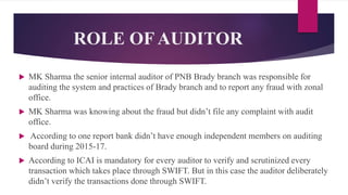 ROLE OF AUDITOR
 MK Sharma the senior internal auditor of PNB Brady branch was responsible for
auditing the system and practices of Brady branch and to report any fraud with zonal
office.
 MK Sharma was knowing about the fraud but didn’t file any complaint with audit
office.
 According to one report bank didn’t have enough independent members on auditing
board during 2015-17.
 According to ICAI is mandatory for every auditor to verify and scrutinized every
transaction which takes place through SWIFT. But in this case the auditor deliberately
didn’t verify the transactions done through SWIFT.
 