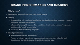 BRAND PERFORMANCE AND IMAGERY
• ‘What are you?’
• Identify and communicate what your brand means
• Imagery
• focuses on how well your brand satisfies the functional needs of the consumers – namely
utilitarian, aesthetic and economic.
• influenced by intangible aspects of the brand that stem from the consumer’s experience
with it, word of mouth or advertising
• Example - Dove ‘Real Beauty’ campaign
• Brand performance
• Service and satisfaction with product
• Focuses on primary ingredients, supplementary features, product reliability and
durability, service effectiveness, style and design and the price.
 