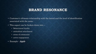 BRAND RESONANCE
• Customer’s ultimate relationship with the brand and the level of identification
associated with the same.
• This aspect can be broken down into –
• Behavioural loyalty
• attitudinal attachment
• sense of community
• active engagement.
• Example - Apple
 