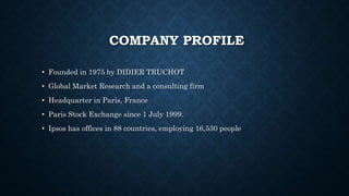 COMPANY PROFILE
• Founded in 1975 by DIDIER TRUCHOT
• Global Market Research and a consulting firm
• Headquarter in Paris, France
• Paris Stock Exchange since 1 July 1999.
• Ipsos has offices in 88 countries, employing 16,530 people
 