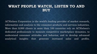 WHAT PEOPLE WATCH, LISTEN TO AND
BUY
ACNielsen Corporation is the world's leading provider of market research,
information and analysis to the consumer products and services industries.
More than 9,000 clients in more than 100 countries rely on ACNielsen's
dedicated professionals to measure competitive marketplace dynamics, to
understand consumer attitudes and behavior, and to develop advanced
analytical insights that generate increased sales and profits.
 