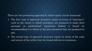 There are two promising approach by which equity can be measured:
1. The first type of approach measures equity in terms of "outcomes,"
such as the extent to which customers are prepared to stake their
personal or professional reputation behind a brand by
recommending it to others or the price premium they are prepared to
pay.
2. The second type of approach measures equity in terms of the scale
and nature of the utility that the brand delivers to customers.
 