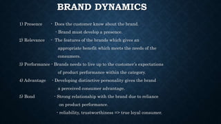 BRAND DYNAMICS
1) Presence - Does the customer know about the brand.
- Brand must develop a presence.
2) Relevance - The features of the brands which gives an
appropriate benefit which meets the needs of the
consumers.
3) Performance - Brands needs to live up to the customer’s expectations
of product performance within the category.
4) Advantage - Developing distinctive personality gives the brand
a perceived consumer advantage.
5) Bond - Strong relationship with the brand due to reliance
on product performance.
- reliability, trustworthiness => true loyal consumer.
 