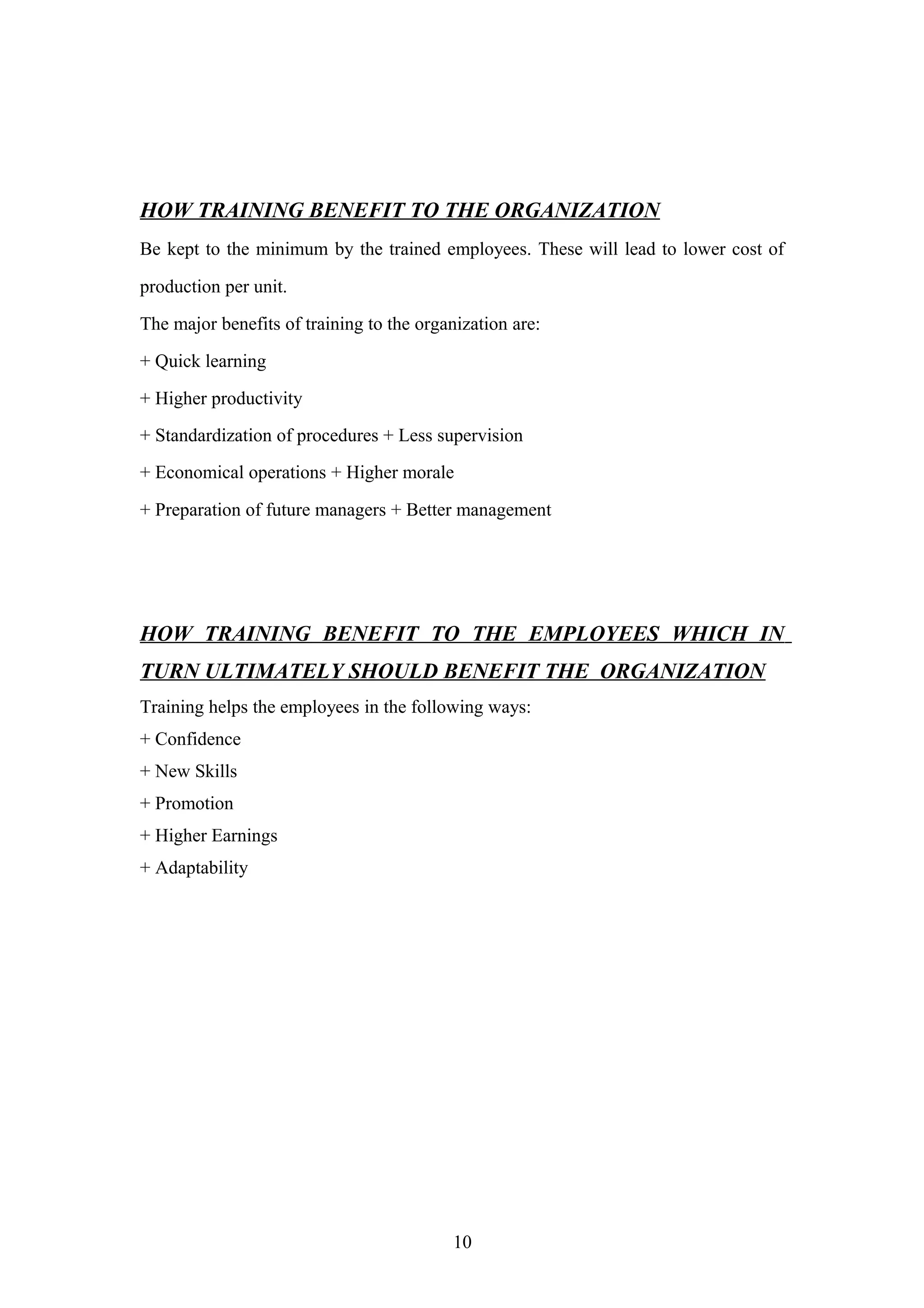 HOW TRAINING BENEFIT TO THE ORGANIZATION
Be kept to the minimum by the trained employees. These will lead to lower cost of
production per unit.
The major benefits of training to the organization are:
+ Quick learning
+ Higher productivity
+ Standardization of procedures + Less supervision
+ Economical operations + Higher morale
+ Preparation of future managers + Better management

HOW TRAINING BENEFIT TO THE EMPLOYEES WHICH IN
TURN ULTIMATELY SHOULD BENEFIT THE ORGANIZATION
Training helps the employees in the following ways:
+ Confidence
+ New Skills
+ Promotion
+ Higher Earnings
+ Adaptability

10

 