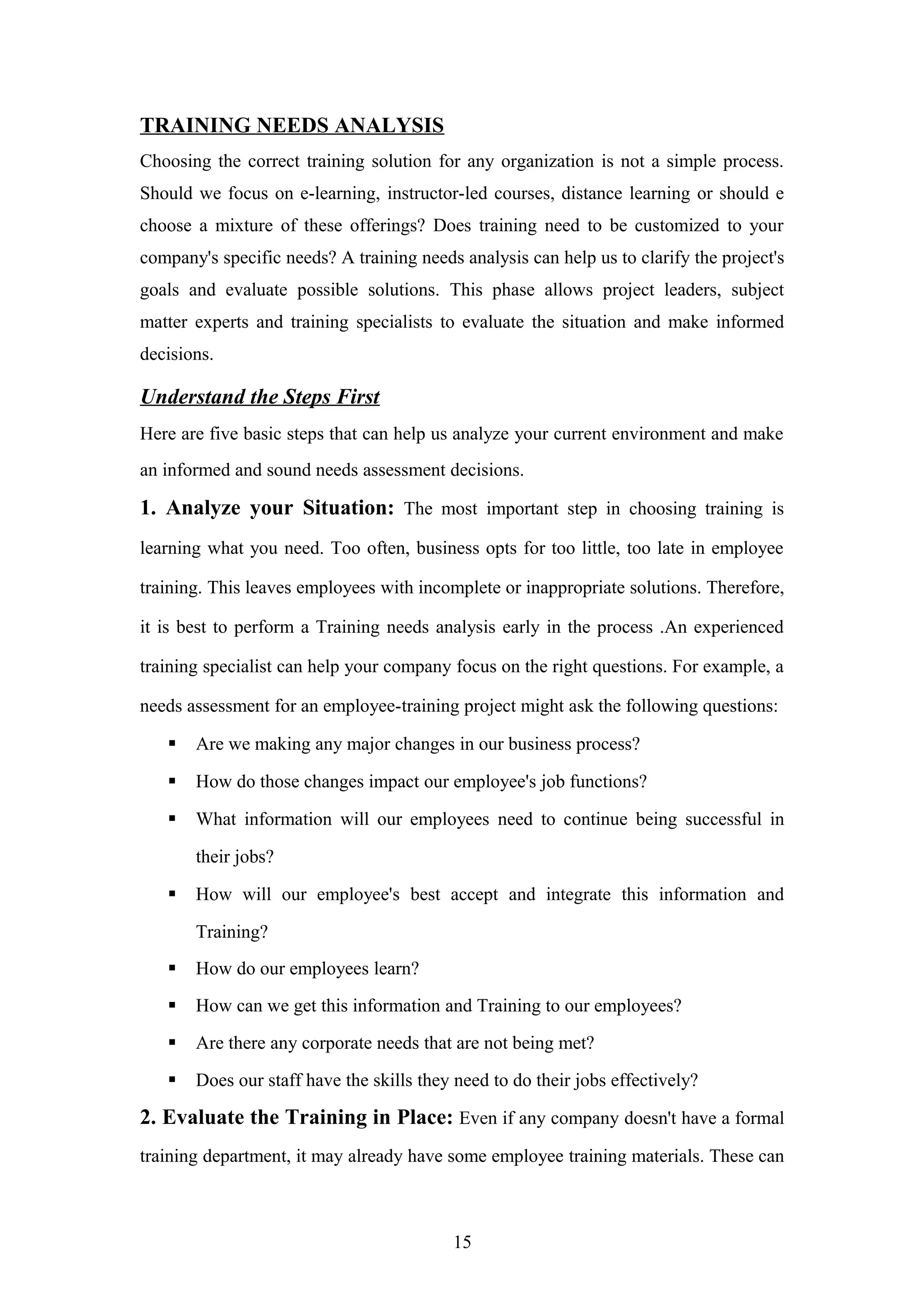 TRAINING NEEDS ANALYSIS
Choosing the correct training solution for any organization is not a simple process.
Should we focus on e-learning, instructor-led courses, distance learning or should e
choose a mixture of these offerings? Does training need to be customized to your
company's specific needs? A training needs analysis can help us to clarify the project's
goals and evaluate possible solutions. This phase allows project leaders, subject
matter experts and training specialists to evaluate the situation and make informed
decisions.

Understand the Steps First
Here are five basic steps that can help us analyze your current environment and make
an informed and sound needs assessment decisions.

1. Analyze your Situation: The most important step in choosing training is
learning what you need. Too often, business opts for too little, too late in employee
training. This leaves employees with incomplete or inappropriate solutions. Therefore,
it is best to perform a Training needs analysis early in the process .An experienced
training specialist can help your company focus on the right questions. For example, a
needs assessment for an employee-training project might ask the following questions:


Are we making any major changes in our business process?



How do those changes impact our employee's job functions?



What information will our employees need to continue being successful in
their jobs?



How will our employee's best accept and integrate this information and
Training?



How do our employees learn?



How can we get this information and Training to our employees?



Are there any corporate needs that are not being met?



Does our staff have the skills they need to do their jobs effectively?

2. Evaluate the Training in Place: Even if any company doesn't have a formal
training department, it may already have some employee training materials. These can

15

 