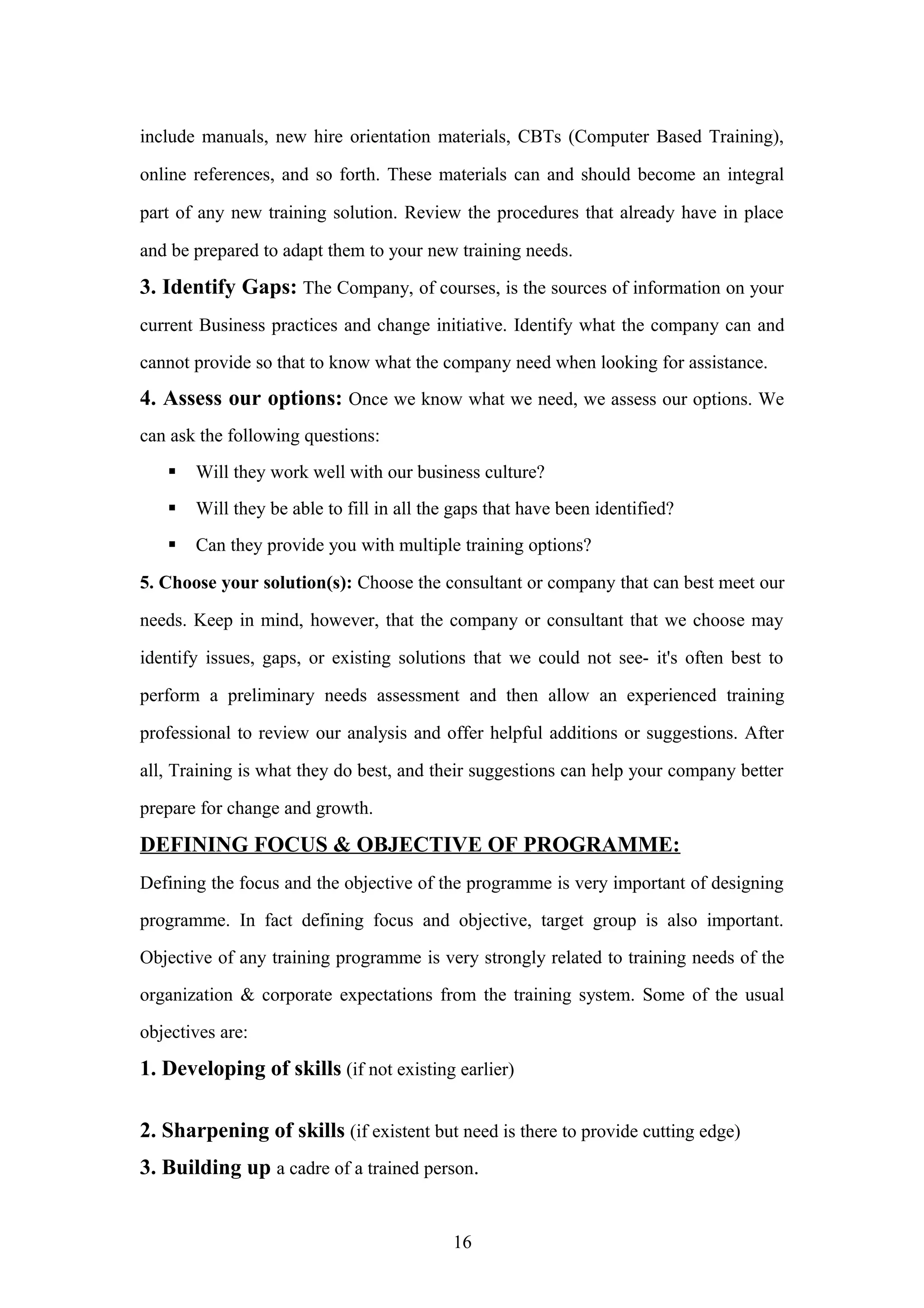 include manuals, new hire orientation materials, CBTs (Computer Based Training),
online references, and so forth. These materials can and should become an integral
part of any new training solution. Review the procedures that already have in place
and be prepared to adapt them to your new training needs.

3. Identify Gaps: The Company, of courses, is the sources of information on your
current Business practices and change initiative. Identify what the company can and
cannot provide so that to know what the company need when looking for assistance.

4. Assess our options: Once we know what we need, we assess our options. We
can ask the following questions:


Will they work well with our business culture?



Will they be able to fill in all the gaps that have been identified?



Can they provide you with multiple training options?

5. Choose your solution(s): Choose the consultant or company that can best meet our
needs. Keep in mind, however, that the company or consultant that we choose may
identify issues, gaps, or existing solutions that we could not see- it's often best to
perform a preliminary needs assessment and then allow an experienced training
professional to review our analysis and offer helpful additions or suggestions. After
all, Training is what they do best, and their suggestions can help your company better
prepare for change and growth.

DEFINING FOCUS & OBJECTIVE OF PROGRAMME:
Defining the focus and the objective of the programme is very important of designing
programme. In fact defining focus and objective, target group is also important.
Objective of any training programme is very strongly related to training needs of the
organization & corporate expectations from the training system. Some of the usual
objectives are:

1. Developing of skills (if not existing earlier)
2. Sharpening of skills (if existent but need is there to provide cutting edge)
3. Building up a cadre of a trained person.
16

 