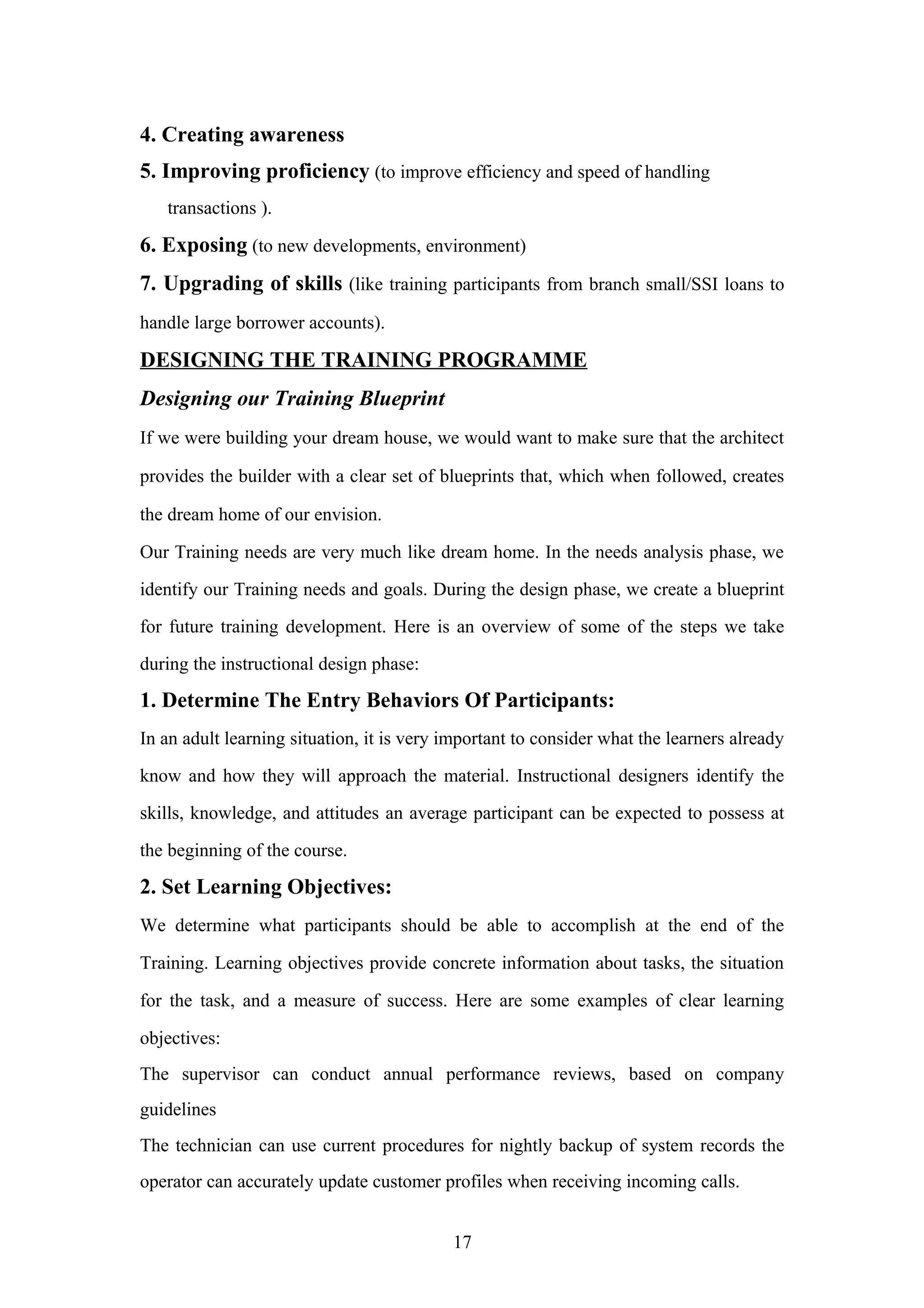 4. Creating awareness
5. Improving proficiency (to improve efficiency and speed of handling
transactions ).

6. Exposing (to new developments, environment)
7. Upgrading of skills (like training participants from branch small/SSI loans to
handle large borrower accounts).

DESIGNING THE TRAINING PROGRAMME
Designing our Training Blueprint
If we were building your dream house, we would want to make sure that the architect
provides the builder with a clear set of blueprints that, which when followed, creates
the dream home of our envision.
Our Training needs are very much like dream home. In the needs analysis phase, we
identify our Training needs and goals. During the design phase, we create a blueprint
for future training development. Here is an overview of some of the steps we take
during the instructional design phase:

1. Determine The Entry Behaviors Of Participants:
In an adult learning situation, it is very important to consider what the learners already
know and how they will approach the material. Instructional designers identify the
skills, knowledge, and attitudes an average participant can be expected to possess at
the beginning of the course.

2. Set Learning Objectives:
We determine what participants should be able to accomplish at the end of the
Training. Learning objectives provide concrete information about tasks, the situation
for the task, and a measure of success. Here are some examples of clear learning
objectives:
The supervisor can conduct annual performance reviews, based on company
guidelines
The technician can use current procedures for nightly backup of system records the
operator can accurately update customer profiles when receiving incoming calls.
17

 