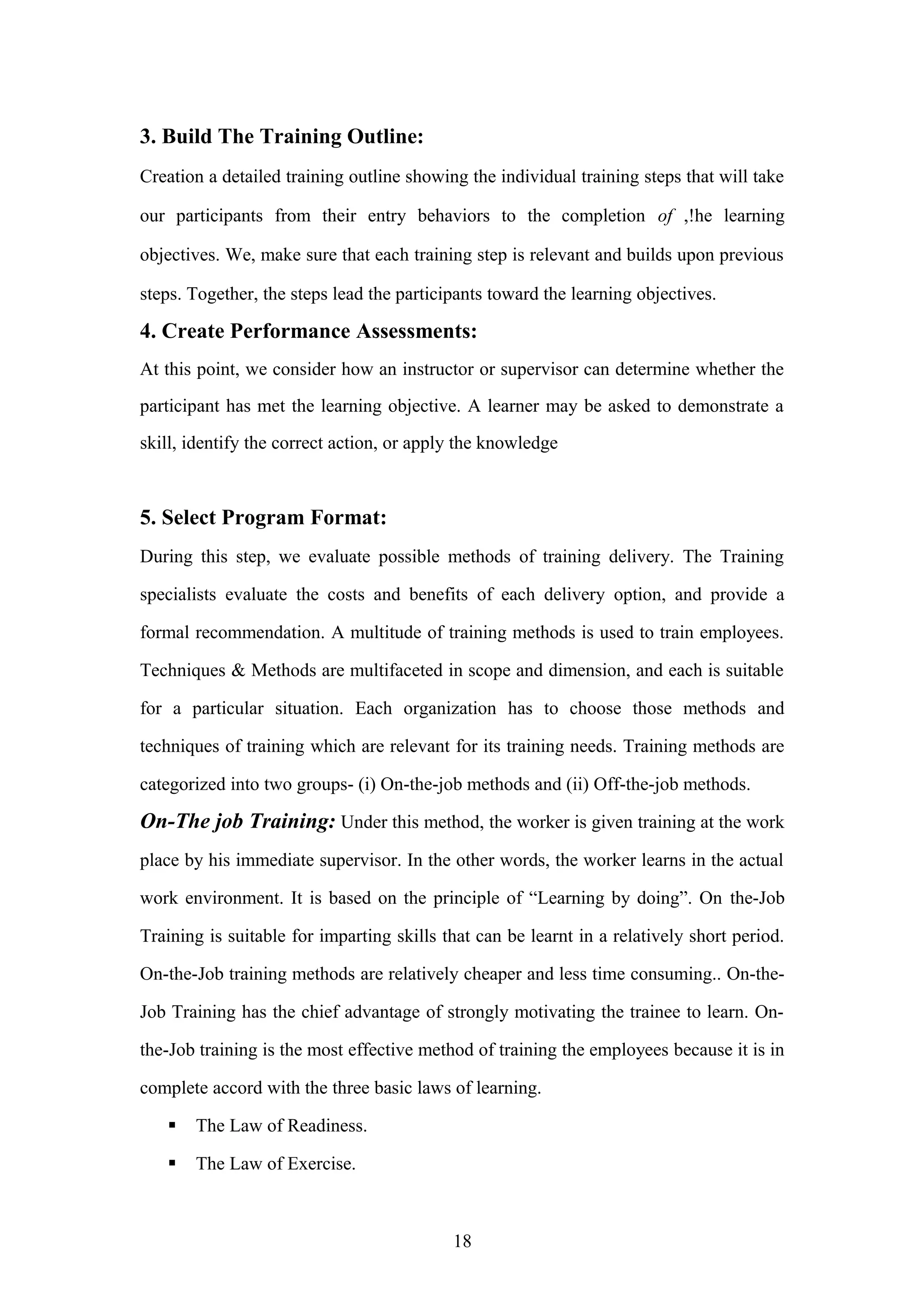 3. Build The Training Outline:
Creation a detailed training outline showing the individual training steps that will take
our participants from their entry behaviors to the completion of ,!he learning
objectives. We, make sure that each training step is relevant and builds upon previous
steps. Together, the steps lead the participants toward the learning objectives.

4. Create Performance Assessments:
At this point, we consider how an instructor or supervisor can determine whether the
participant has met the learning objective. A learner may be asked to demonstrate a
skill, identify the correct action, or apply the knowledge

5. Select Program Format:
During this step, we evaluate possible methods of training delivery. The Training
specialists evaluate the costs and benefits of each delivery option, and provide a
formal recommendation. A multitude of training methods is used to train employees.
Techniques & Methods are multifaceted in scope and dimension, and each is suitable
for a particular situation. Each organization has to choose those methods and
techniques of training which are relevant for its training needs. Training methods are
categorized into two groups- (i) On-the-job methods and (ii) Off-the-job methods.

On-The job Training: Under this method, the worker is given training at the work
place by his immediate supervisor. In the other words, the worker learns in the actual
work environment. It is based on the principle of “Learning by doing”. On the-Job
Training is suitable for imparting skills that can be learnt in a relatively short period.
On-the-Job training methods are relatively cheaper and less time consuming.. On-theJob Training has the chief advantage of strongly motivating the trainee to learn. Onthe-Job training is the most effective method of training the employees because it is in
complete accord with the three basic laws of learning.


The Law of Readiness.



The Law of Exercise.

18

 