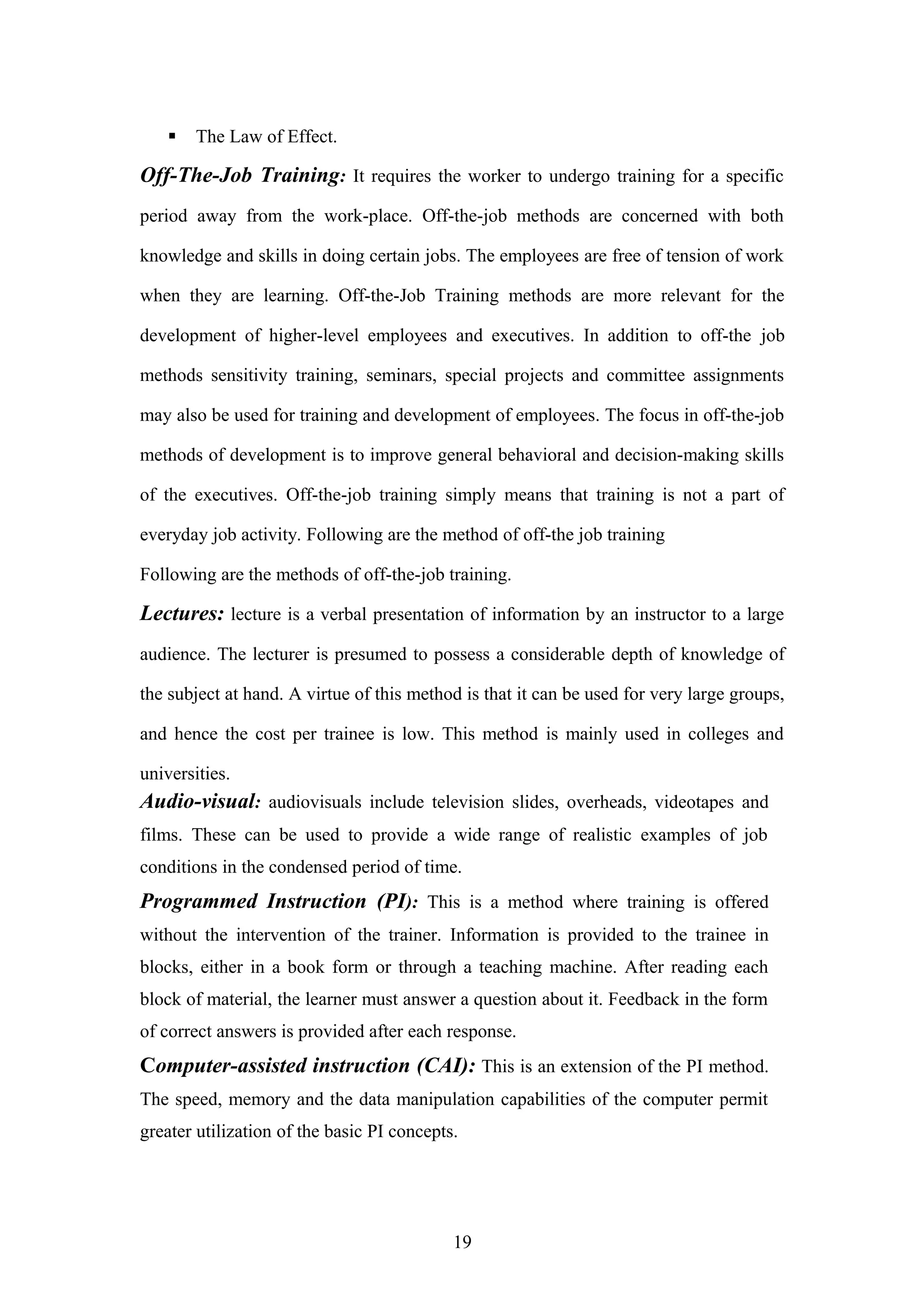 

The Law of Effect.

Off-The-Job Training: It requires the worker to undergo training for a specific
period away from the work-place. Off-the-job methods are concerned with both
knowledge and skills in doing certain jobs. The employees are free of tension of work
when they are learning. Off-the-Job Training methods are more relevant for the
development of higher-level employees and executives. In addition to off-the job
methods sensitivity training, seminars, special projects and committee assignments
may also be used for training and development of employees. The focus in off-the-job
methods of development is to improve general behavioral and decision-making skills
of the executives. Off-the-job training simply means that training is not a part of
everyday job activity. Following are the method of off-the job training
Following are the methods of off-the-job training.

Lectures: lecture is a verbal presentation of information by an instructor to a large
audience. The lecturer is presumed to possess a considerable depth of knowledge of
the subject at hand. A virtue of this method is that it can be used for very large groups,
and hence the cost per trainee is low. This method is mainly used in colleges and
universities.

Audio-visual: audiovisuals include television slides, overheads, videotapes and
films. These can be used to provide a wide range of realistic examples of job
conditions in the condensed period of time.

Programmed Instruction (PI): This is a method where training is offered
without the intervention of the trainer. Information is provided to the trainee in
blocks, either in a book form or through a teaching machine. After reading each
block of material, the learner must answer a question about it. Feedback in the form
of correct answers is provided after each response.

Computer-assisted instruction (CAI): This is an extension of the PI method.
The speed, memory and the data manipulation capabilities of the computer permit
greater utilization of the basic PI concepts.

19

 